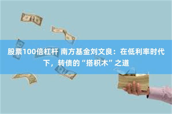 股票100倍杠杆 南方基金刘文良:在低利率时代下,转债的“搭积木”之道