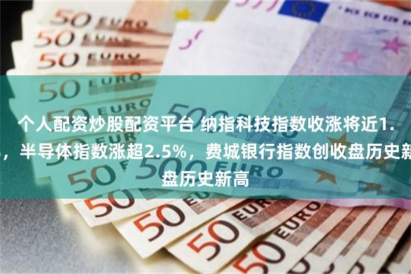 个人配资炒股配资平台 纳指科技指数收涨将近1.7%,半导体指数涨超2.5%,费城银行指数创收盘历史新高