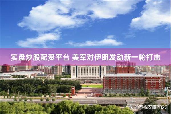 实盘炒股配资平台 美军对伊朗发动新一轮打击