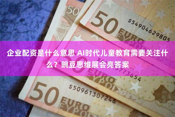 企业配资是什么意思 AI时代儿童教育需要关注什么？豌豆思维展会亮答案