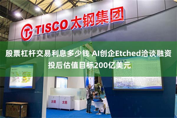 股票杠杆交易利息多少钱 AI创企Etched洽谈融资 投后估值目标200亿美元