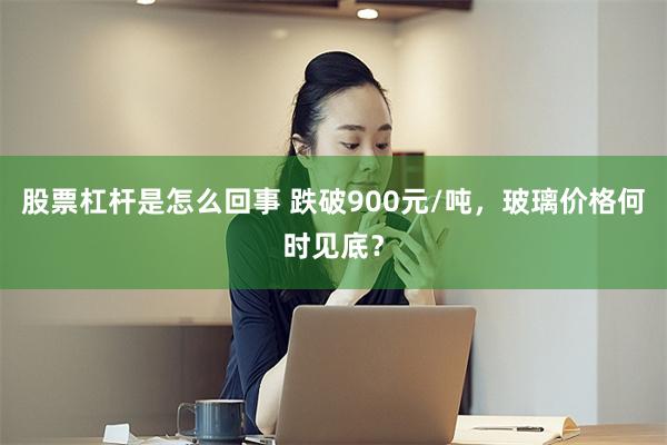 股票杠杆是怎么回事 跌破900元/吨，玻璃价格何时见底？