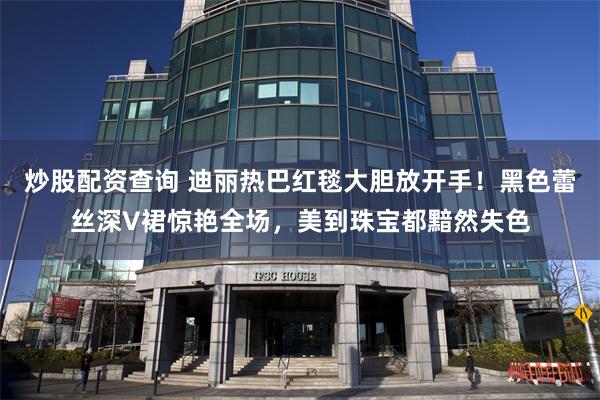 炒股配资查询 迪丽热巴红毯大胆放开手！黑色蕾丝深V裙惊艳全场，美到珠宝都黯然失色