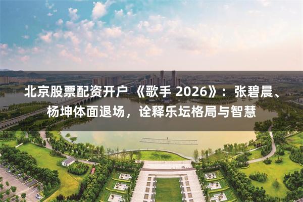 北京股票配资开户 《歌手 2026》：张碧晨、杨坤体面退场，诠释乐坛格局与智慧