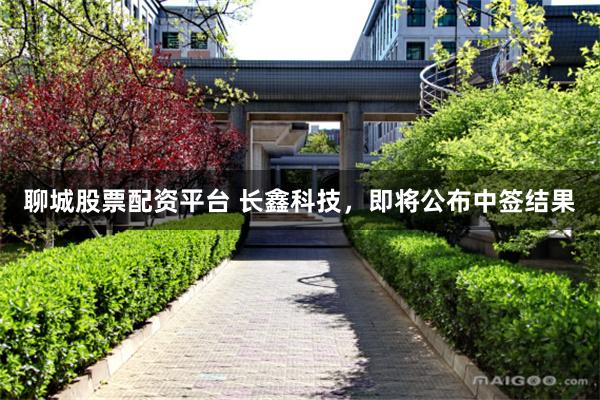 聊城股票配资平台 长鑫科技，即将公布中签结果