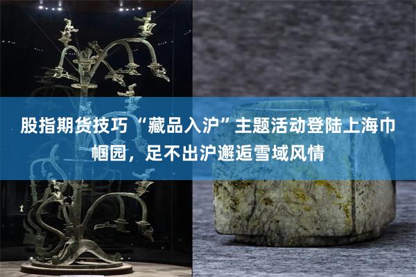 股指期货技巧 “藏品入沪”主题活动登陆上海巾帼园，足不出沪邂逅雪域风情