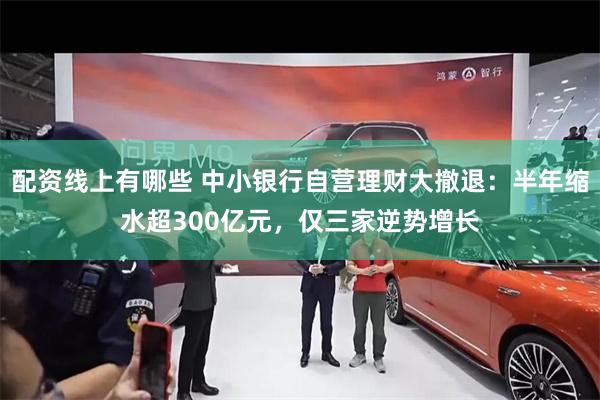 配资线上有哪些 中小银行自营理财大撤退：半年缩水超300亿元，仅三家逆势增长