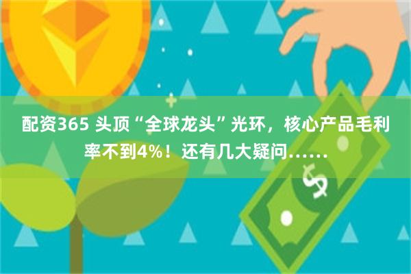 配资365 头顶“全球龙头”光环，核心产品毛利率不到4%！还有几大疑问……