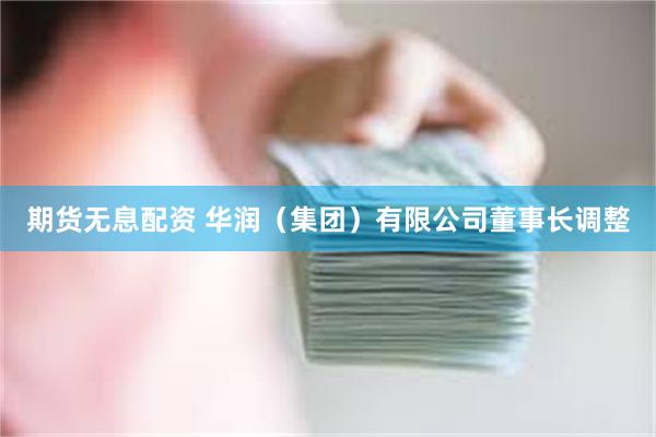 期货无息配资 华润（集团）有限公司董事长调整
