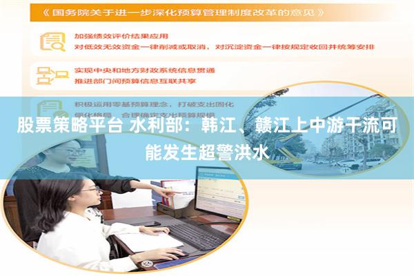股票策略平台 水利部：韩江、赣江上中游干流可能发生超警洪水