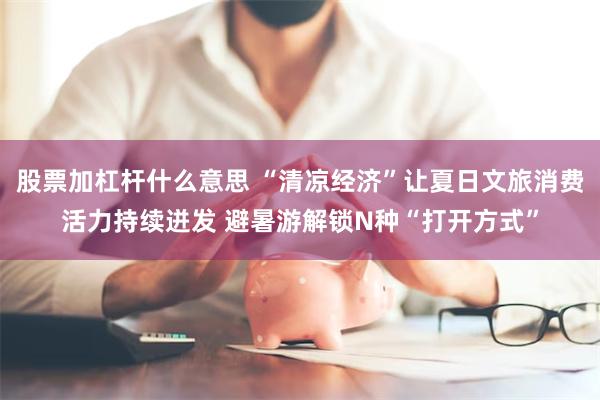 股票加杠杆什么意思 “清凉经济”让夏日文旅消费活力持续迸发 避暑游解锁N种“打开方式”