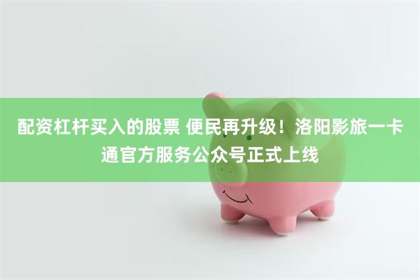 配资杠杆买入的股票 便民再升级！洛阳影旅一卡通官方服务公众号正式上线