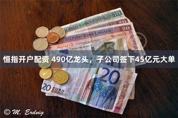 恒指开户配资 490亿龙头,子公司签下45亿元大单