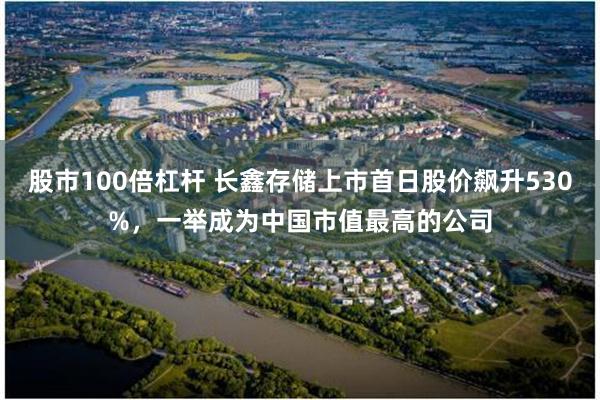 股市100倍杠杆 长鑫存储上市首日股价飙升530%,一举成为中国市值最高的公司