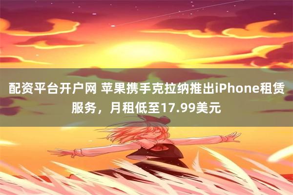 配资平台开户网 苹果携手克拉纳推出iPhone租赁服务，月租低至17.99美元
