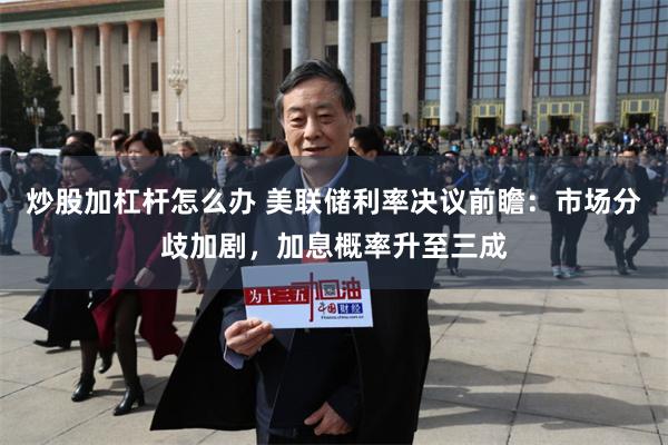 炒股加杠杆怎么办 美联储利率决议前瞻：市场分歧加剧，加息概率升至三成