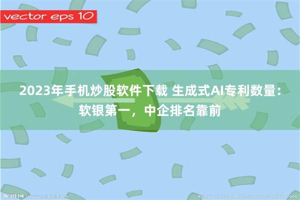 2023年手机炒股软件下载 生成式AI专利数量：软银第一，中企排名靠前
