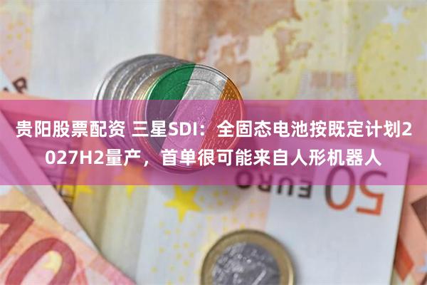 贵阳股票配资 三星SDI：全固态电池按既定计划2027H2量产，首单很可能来自人形机器人