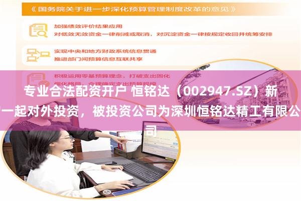 专业合法配资开户 恒铭达（002947.SZ）新增一起对外投资，被投资公司为深圳恒铭达精工有限公司