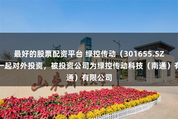 最好的股票配资平台 绿控传动（301655.SZ）新增一起对外投资，被投资公司为绿控传动科技（南通）有限公司