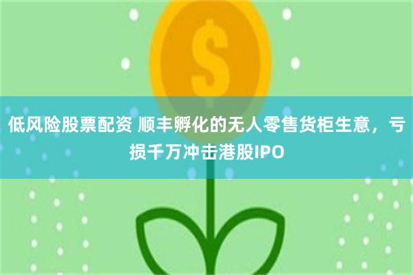 低风险股票配资 顺丰孵化的无人零售货柜生意，亏损千万冲击港股IPO