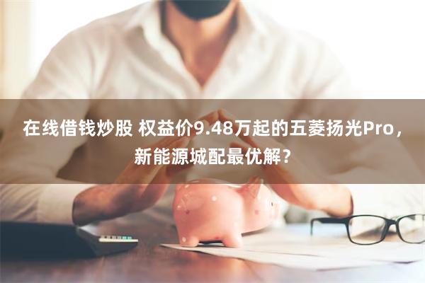 在线借钱炒股 权益价9.48万起的五菱扬光Pro，新能源城配最优解？
