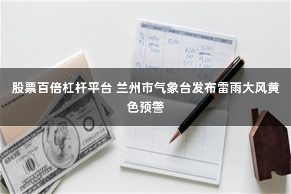 股票百倍杠杆平台 兰州市气象台发布雷雨大风黄色预警