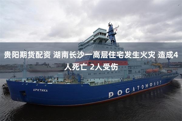贵阳期货配资 湖南长沙一高层住宅发生火灾 造成4人死亡 2人受伤