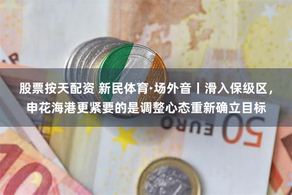 股票按天配资 新民体育·场外音丨滑入保级区，申花海港更紧要的是调整心态重新确立目标