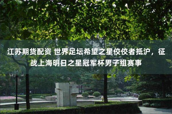 江苏期货配资 世界足坛希望之星佼佼者抵沪，征战上海明日之星冠军杯男子组赛事