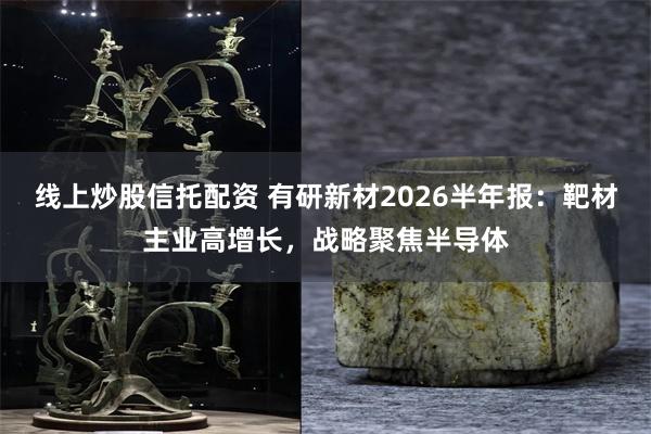 线上炒股信托配资 有研新材2026半年报：靶材主业高增长，战略聚焦半导体