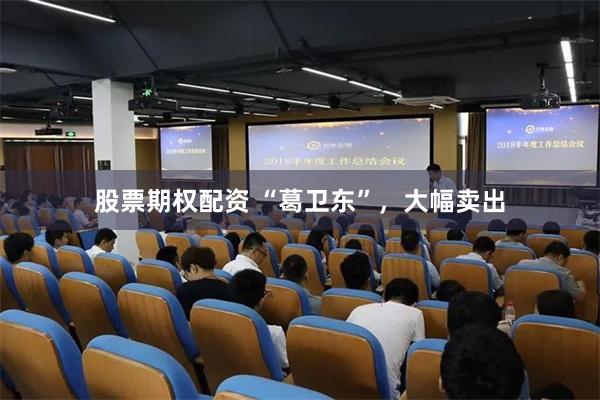 股票期权配资 “葛卫东”，大幅卖出