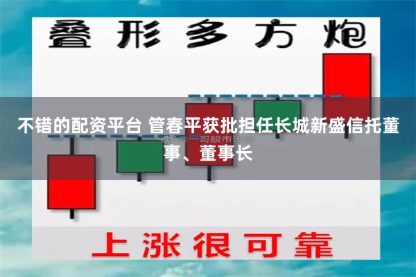 不错的配资平台 管春平获批担任长城新盛信托董事、董事长