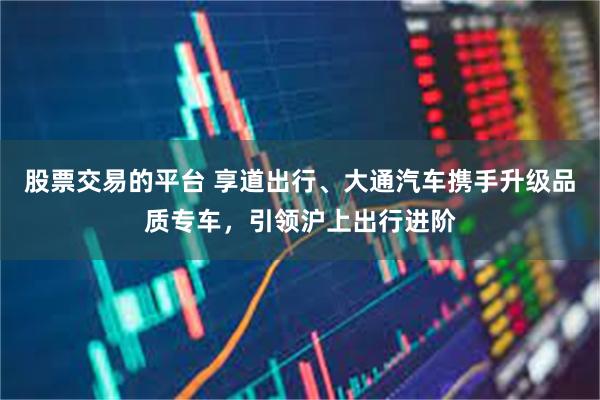 股票交易的平台 享道出行、大通汽车携手升级品质专车，引领沪上出行进阶