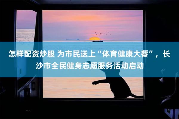 怎样配资炒股 为市民送上“体育健康大餐”，长沙市全民健身志愿服务活动启动