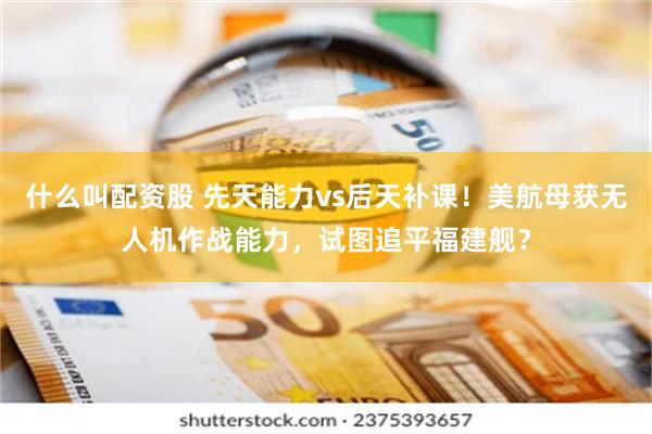 什么叫配资股 先天能力vs后天补课！美航母获无人机作战能力，试图追平福建舰？