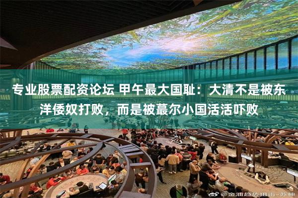 专业股票配资论坛 甲午最大国耻：大清不是被东洋倭奴打败，而是被蕞尔小国活活吓败