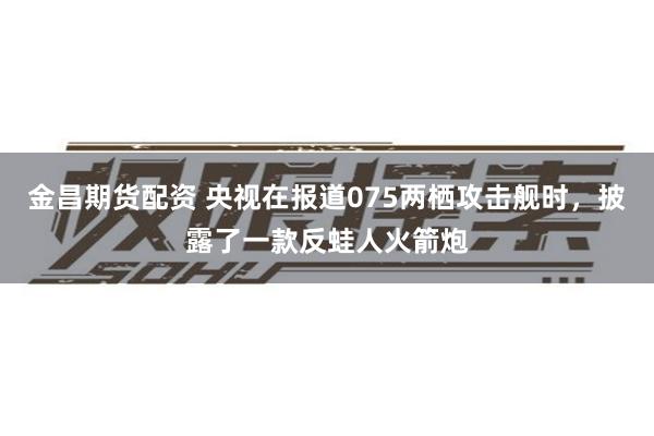 金昌期货配资 央视在报道075两栖攻击舰时，披露了一款反蛙人火箭炮