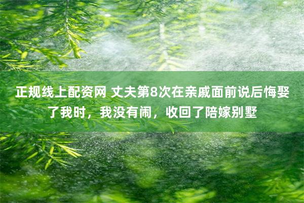 正规线上配资网 丈夫第8次在亲戚面前说后悔娶了我时,我没有闹,收回了陪嫁别墅
