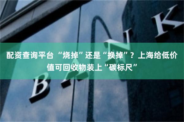 配资查询平台 “烧掉”还是“换掉”？上海给低价值可回收物装上“碳标尺”