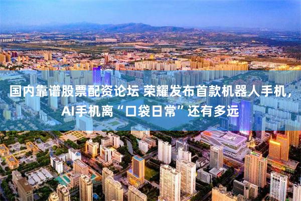国内靠谱股票配资论坛 荣耀发布首款机器人手机，AI手机离“口袋日常”还有多远