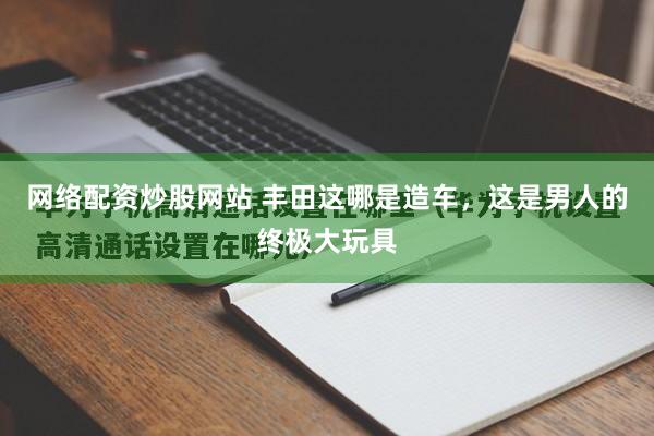 网络配资炒股网站 丰田这哪是造车，这是男人的终极大玩具