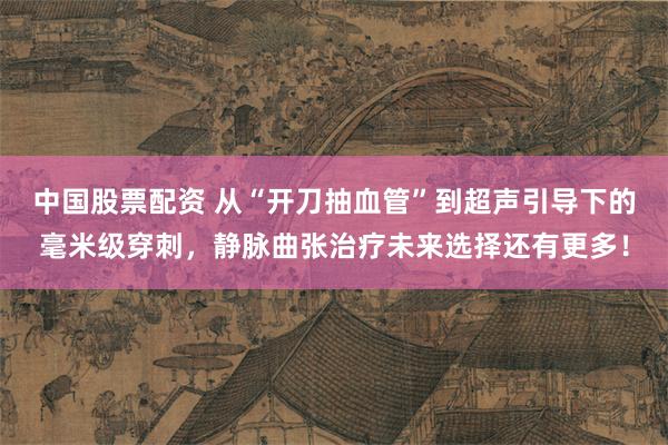 中国股票配资 从“开刀抽血管”到超声引导下的毫米级穿刺，静脉曲张治疗未来选择还有更多！