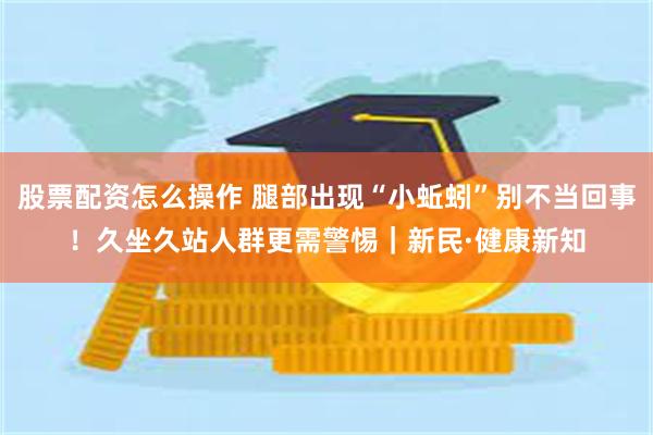 股票配资怎么操作 腿部出现“小蚯蚓”别不当回事！久坐久站人群更需警惕｜新民·健康新知