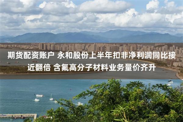期货配资账户 永和股份上半年扣非净利润同比接近翻倍 含氟高分子材料业务量价齐升