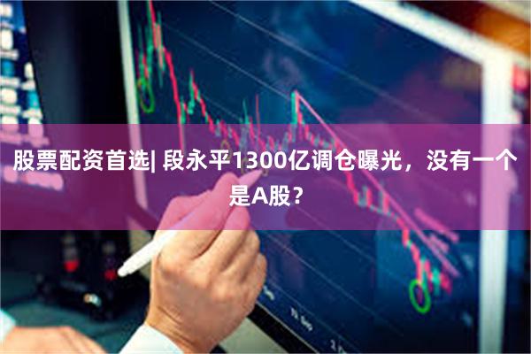 股票配资首选| 段永平1300亿调仓曝光，没有一个是A股？