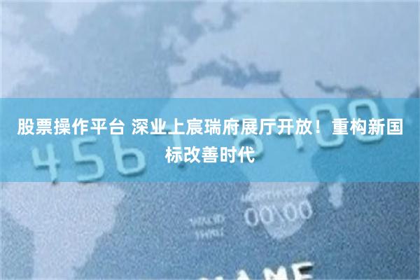 股票操作平台 深业上宸瑞府展厅开放！重构新国标改善时代
