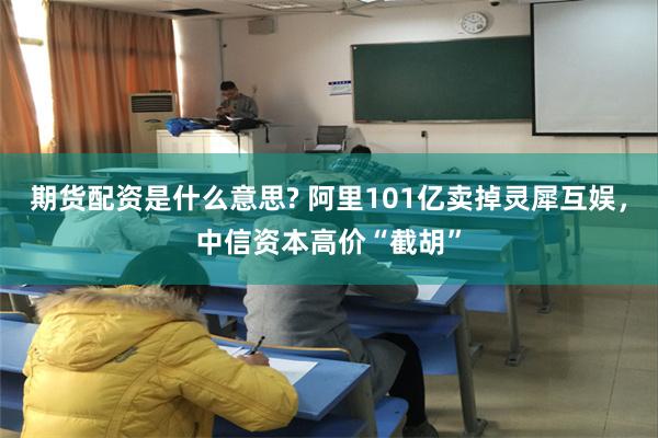 期货配资是什么意思? 阿里101亿卖掉灵犀互娱，中信资本高价“截胡”