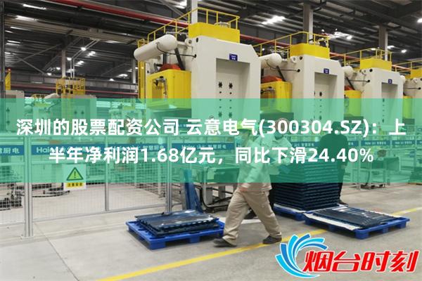 深圳的股票配资公司 云意电气(300304.SZ)：上半年净利润1.68亿元，同比下滑24.40%