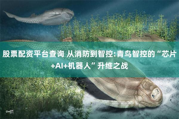 股票配资平台查询 从消防到智控:青鸟智控的“芯片+AI+机器人”升维之战